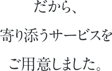 だから、寄り添うサービスをご用意しました。